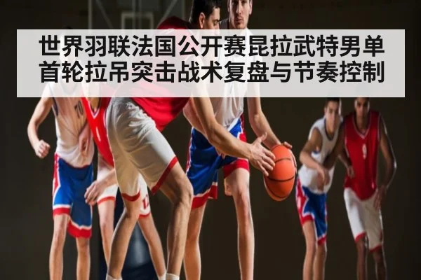 世界羽联法国公开赛昆拉武特男单首轮拉吊突击战术复盘与节奏控制