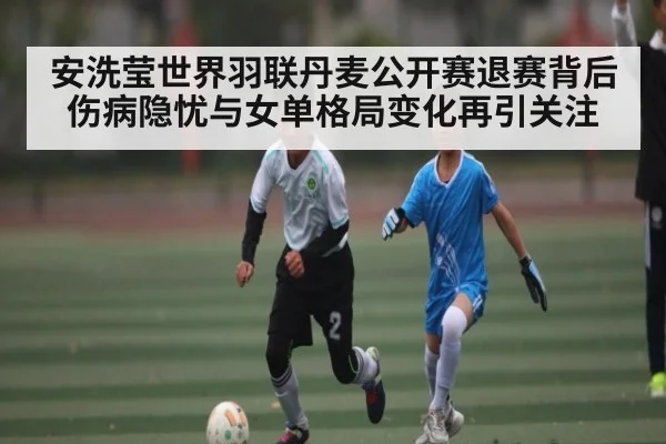 安洗莹世界羽联丹麦公开赛退赛背后伤病隐忧与女单格局变化再引关注