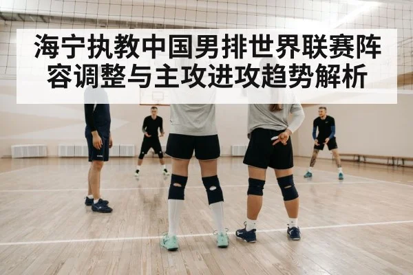 海宁执教中国男排世界联赛阵容调整与主攻进攻趋势解析