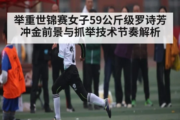 举重世锦赛女子59公斤级罗诗芳冲金前景与抓举技术节奏解析